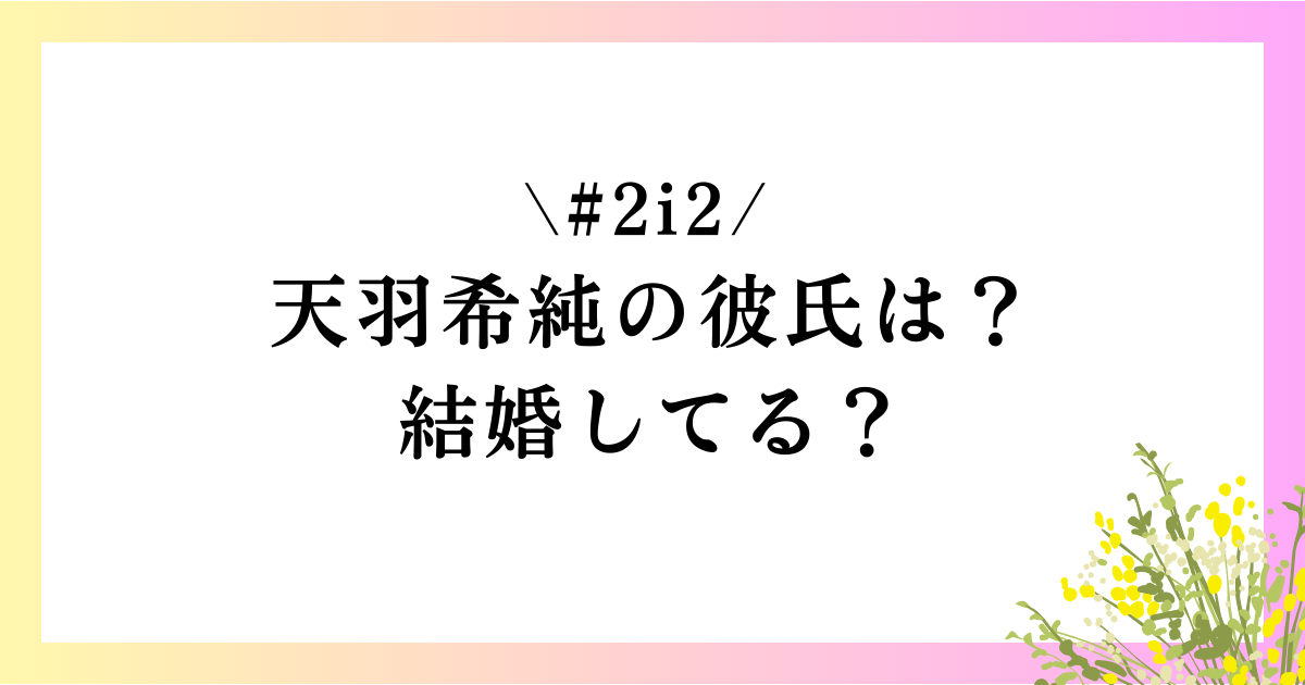 天羽希純の彼氏は？結婚してる？熱愛報道などの恋愛事情を徹底調査